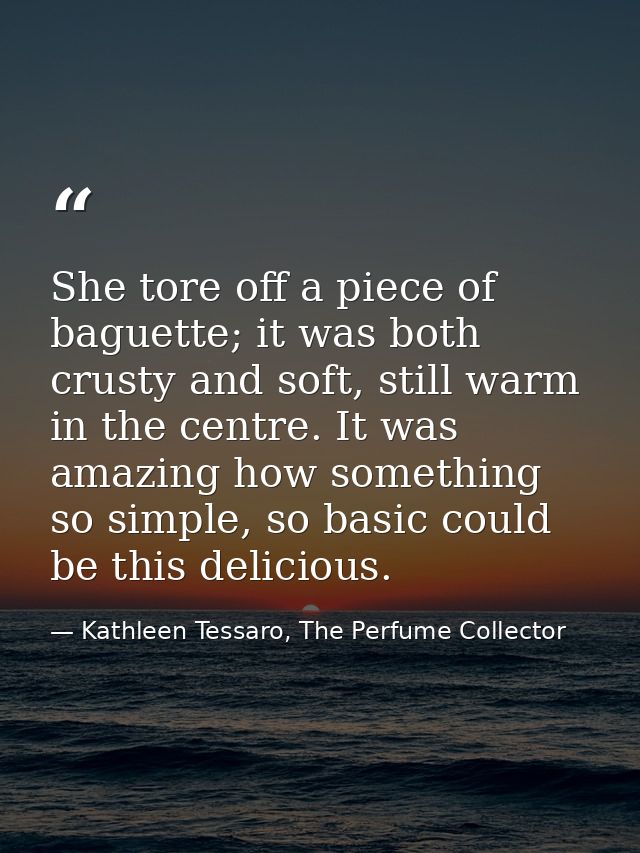 She tore off a piece of baguette; it was both crusty and soft, still warm in the centre. It was amazing how something so — Kathleen Tessaro, The Perfume Collector