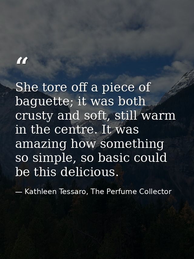 She tore off a piece of baguette; it was both crusty and soft, still warm in the centre. It was amazing how something so — Kathleen Tessaro, The Perfume Collector