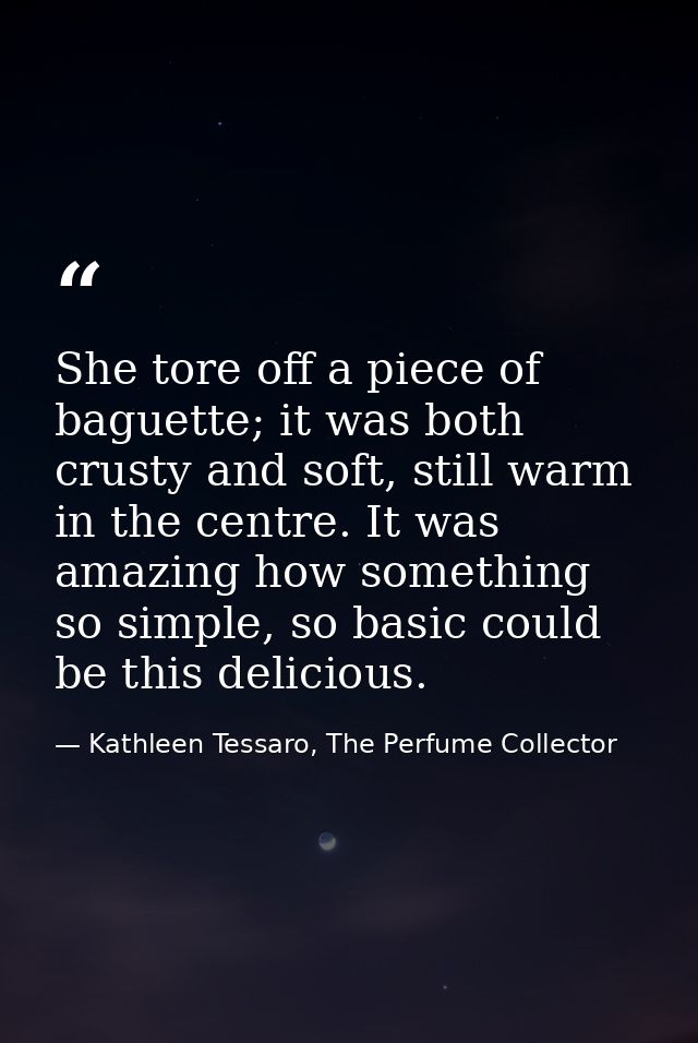 She tore off a piece of baguette; it was both crusty and soft, still warm in the centre. It was amazing how something so — Kathleen Tessaro, The Perfume Collector