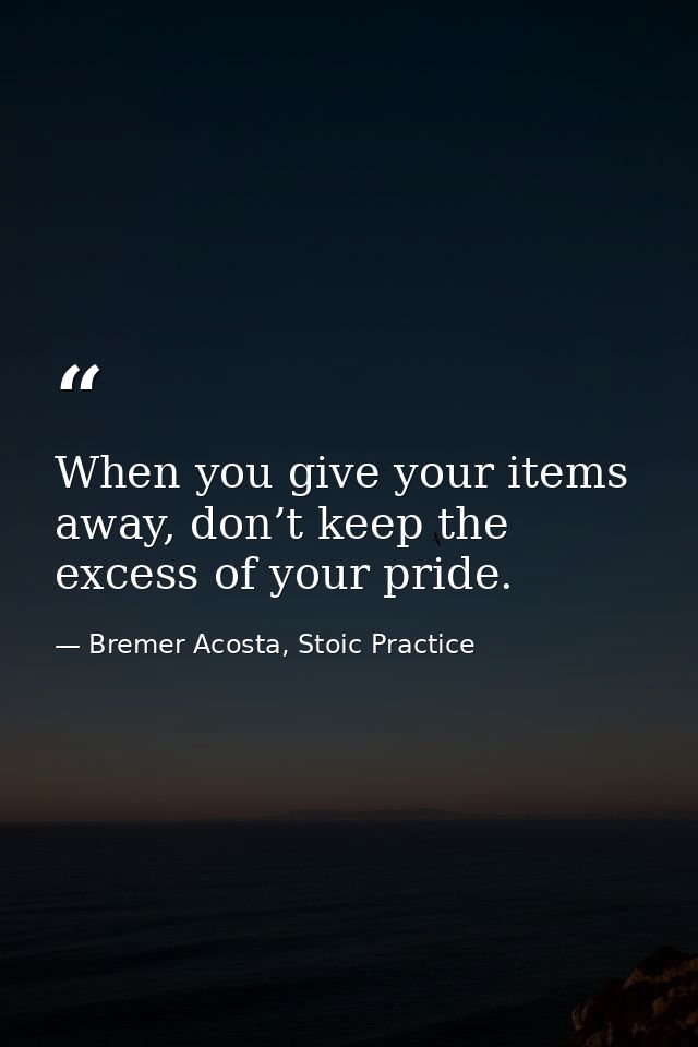When you give your items away, don’t keep the excess of your pride. — Bremer Acosta, Stoic Practice