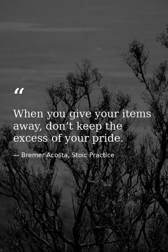 When you give your items away, don’t keep the excess of your pride. — Bremer Acosta, Stoic Practice