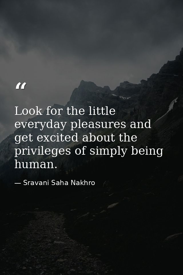 Look for the little everyday pleasures and get excited about the privileges of simply being human. — Sravani Saha Nakhro