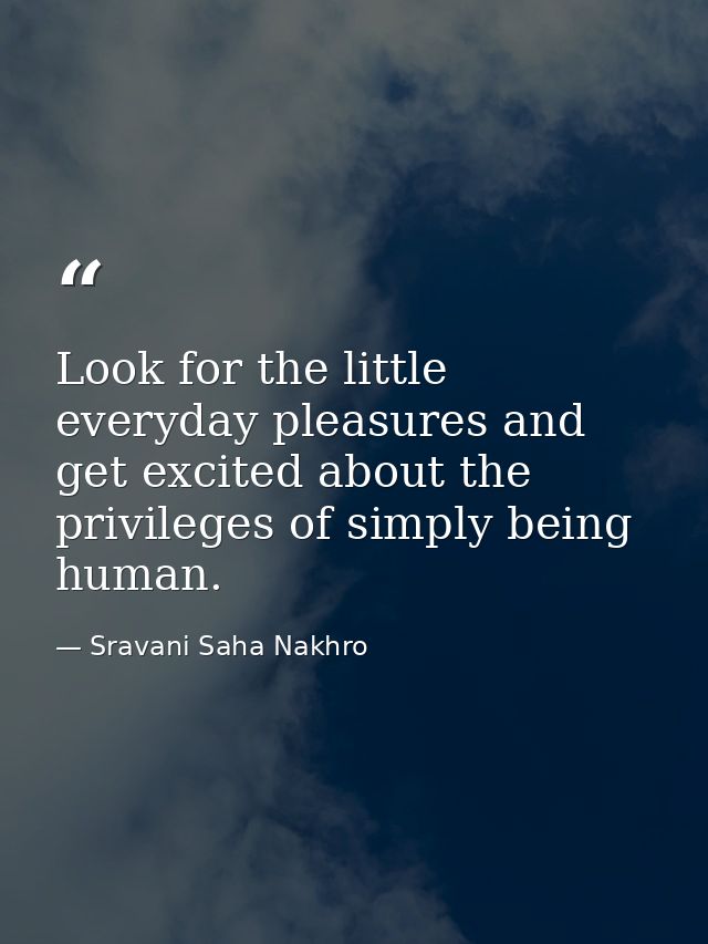 Look for the little everyday pleasures and get excited about the privileges of simply being human. — Sravani Saha Nakhro