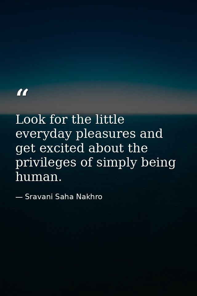 Look for the little everyday pleasures and get excited about the privileges of simply being human. — Sravani Saha Nakhro