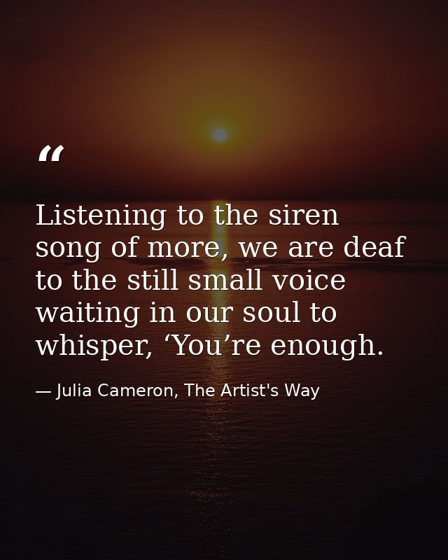 Listening to the siren song of more, we are deaf to the still small voice waiting in our soul to whisper, ‘You’re enough — Julia Cameron, The Artist's Way