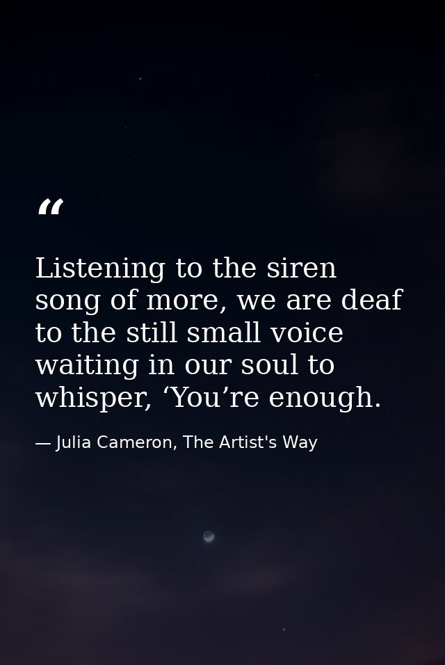 Listening to the siren song of more, we are deaf to the still small voice waiting in our soul to whisper, ‘You’re enough — Julia Cameron, The Artist's Way