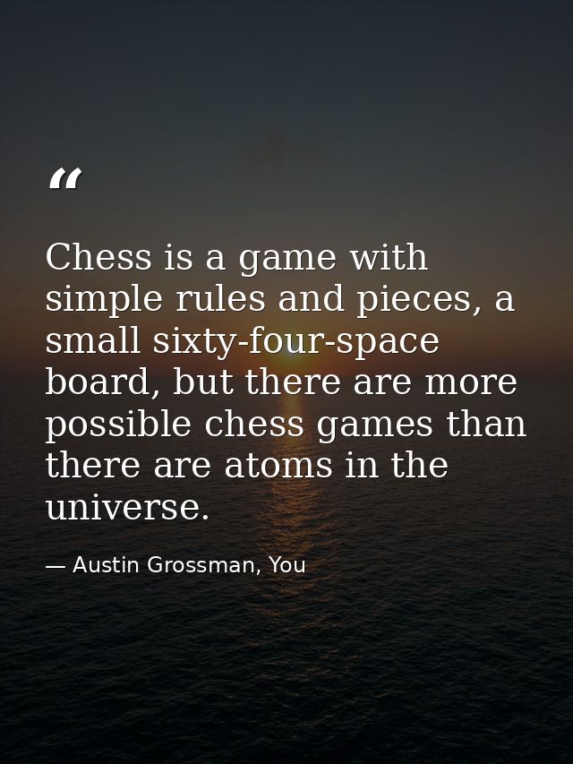 Chess is a game with simple rules and pieces, a small sixty-four-space board, but there are more possible chess games th — Austin Grossman, You