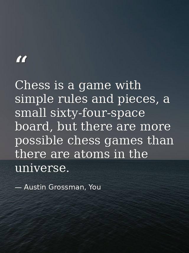 Chess is a game with simple rules and pieces, a small sixty-four-space board, but there are more possible chess games th — Austin Grossman, You