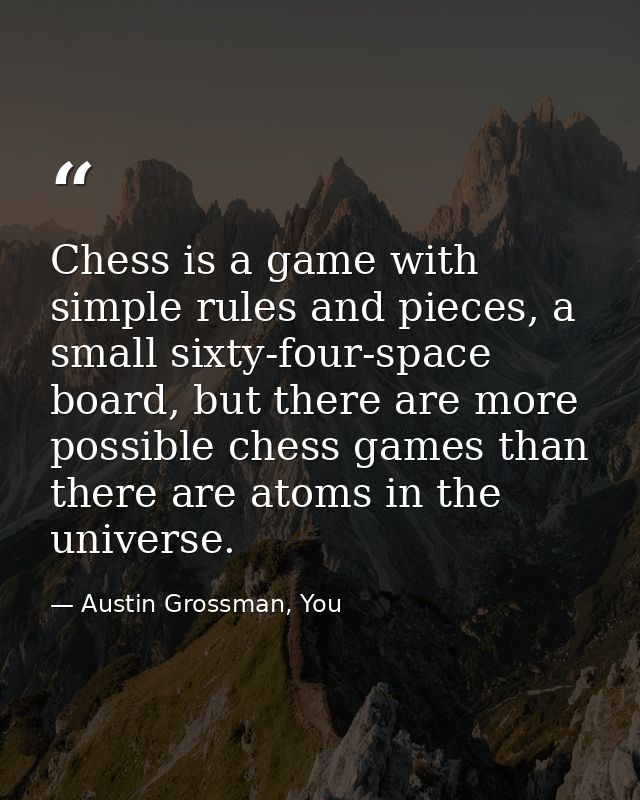 Chess is a game with simple rules and pieces, a small sixty-four-space board, but there are more possible chess games th — Austin Grossman, You