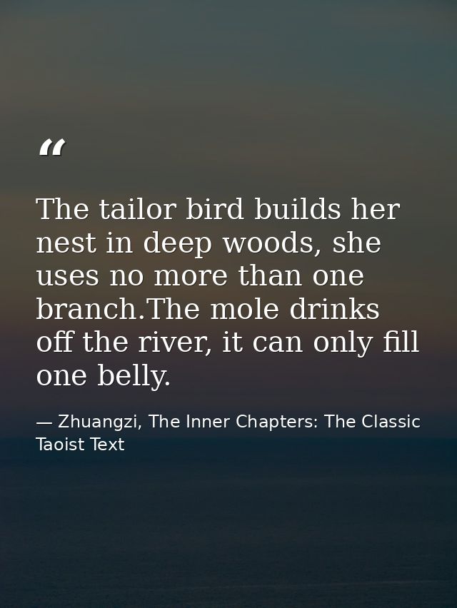 The tailor bird builds her nest in deep woods, she uses no more than one branch.The mole drinks off the river, it can on — Zhuangzi, The Inner Chapters: The Classic Taoist Text