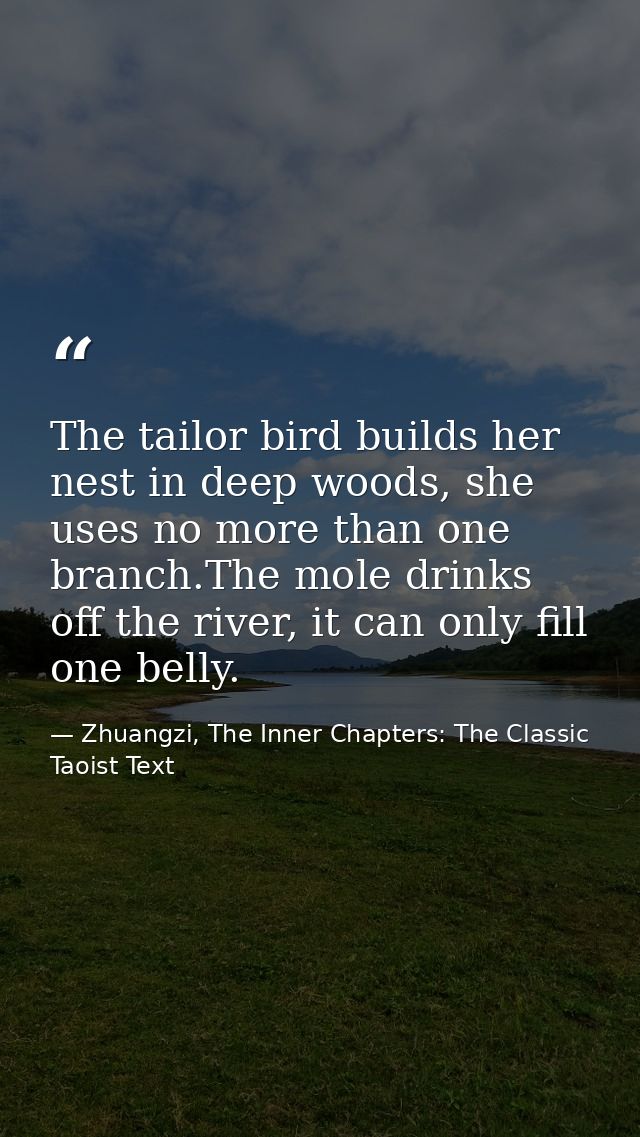 The tailor bird builds her nest in deep woods, she uses no more than one branch.The mole drinks off the river, it can on — Zhuangzi, The Inner Chapters: The Classic Taoist Text