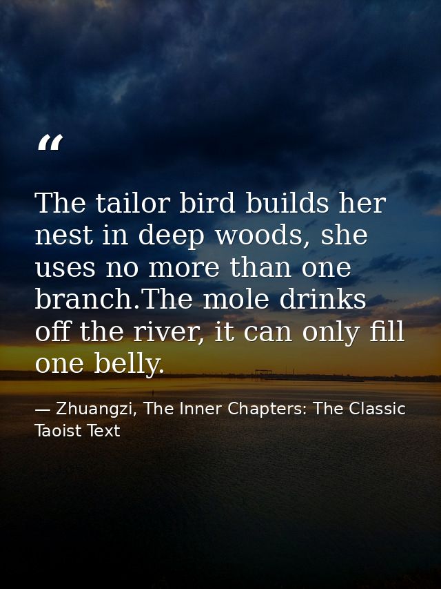 The tailor bird builds her nest in deep woods, she uses no more than one branch.The mole drinks off the river, it can on — Zhuangzi, The Inner Chapters: The Classic Taoist Text