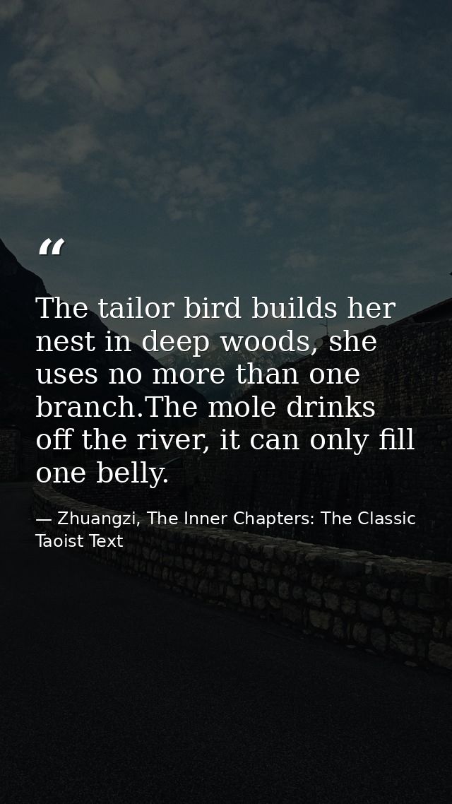 The tailor bird builds her nest in deep woods, she uses no more than one branch.The mole drinks off the river, it can on — Zhuangzi, The Inner Chapters: The Classic Taoist Text
