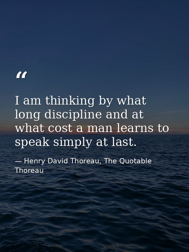 I am thinking by what long discipline and at what cost a man learns to speak simply at last. — Henry David Thoreau, The Quotable Thoreau