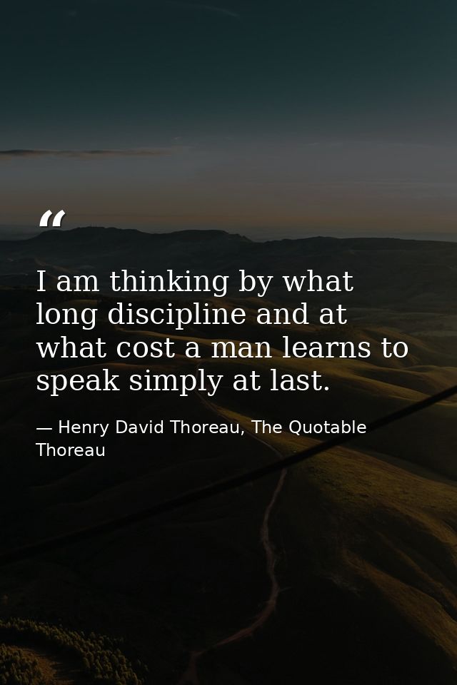 I am thinking by what long discipline and at what cost a man learns to speak simply at last. — Henry David Thoreau, The Quotable Thoreau
