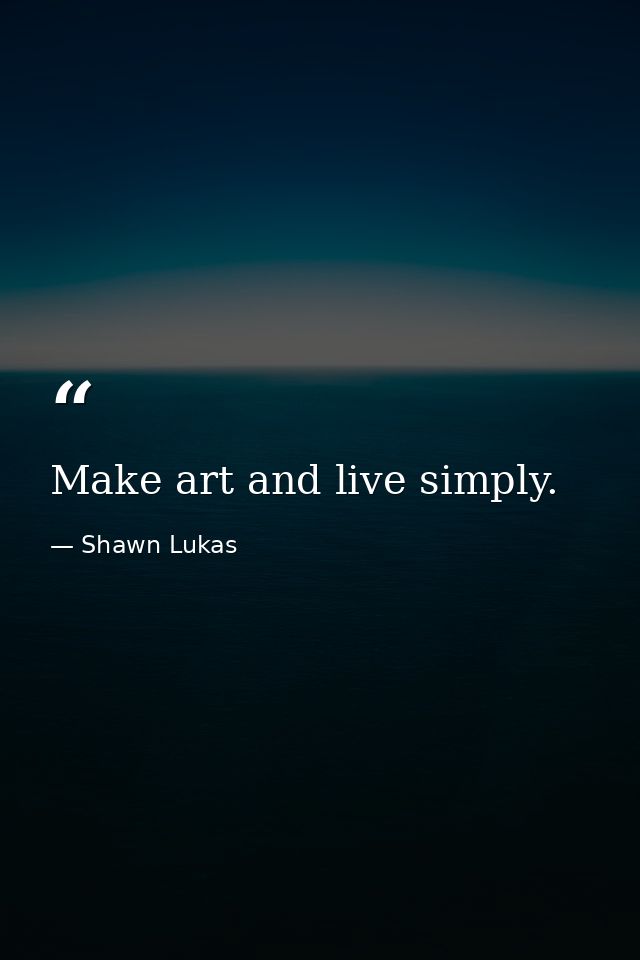 Make art and live simply. — Shawn Lukas