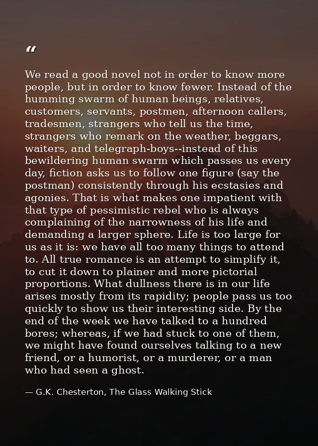 We read a good novel not in order to know more people, but in order to know fewer. Instead of the humming swarm of human — G.K. Chesterton, The Glass Walking Stick
