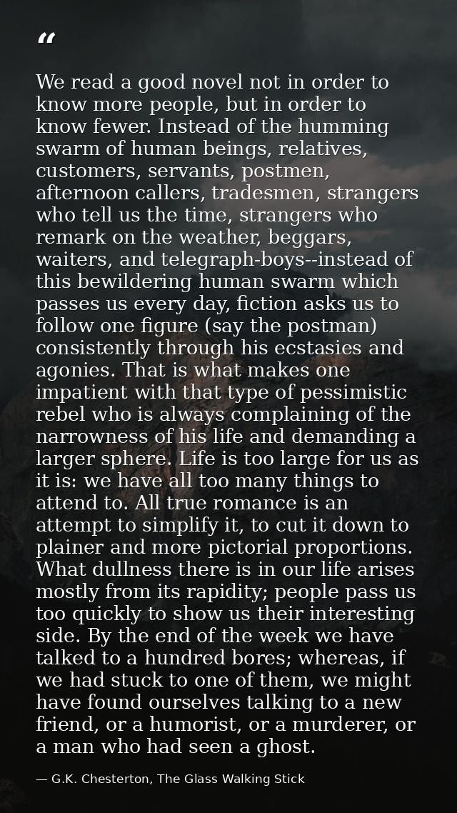 We read a good novel not in order to know more people, but in order to know fewer. Instead of the humming swarm of human — G.K. Chesterton, The Glass Walking Stick