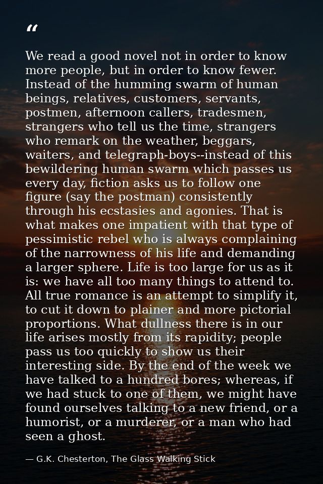We read a good novel not in order to know more people, but in order to know fewer. Instead of the humming swarm of human — G.K. Chesterton, The Glass Walking Stick