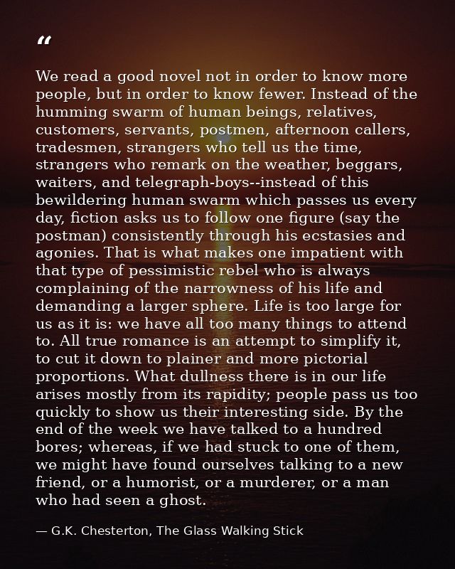 We read a good novel not in order to know more people, but in order to know fewer. Instead of the humming swarm of human — G.K. Chesterton, The Glass Walking Stick