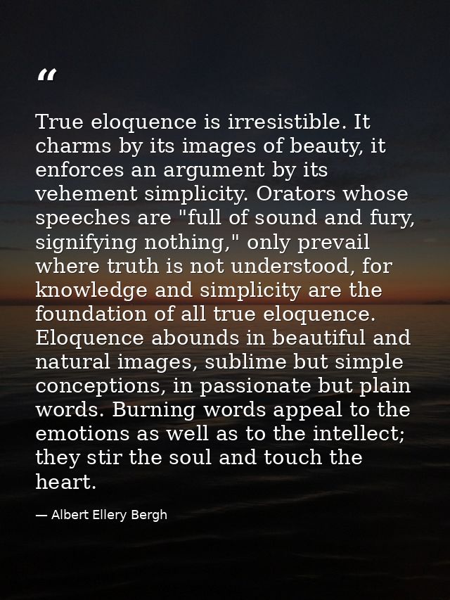 True eloquence is irresistible. It charms by its images of beauty, it enforces an argument by its vehement simplicity. O — Albert Ellery Bergh