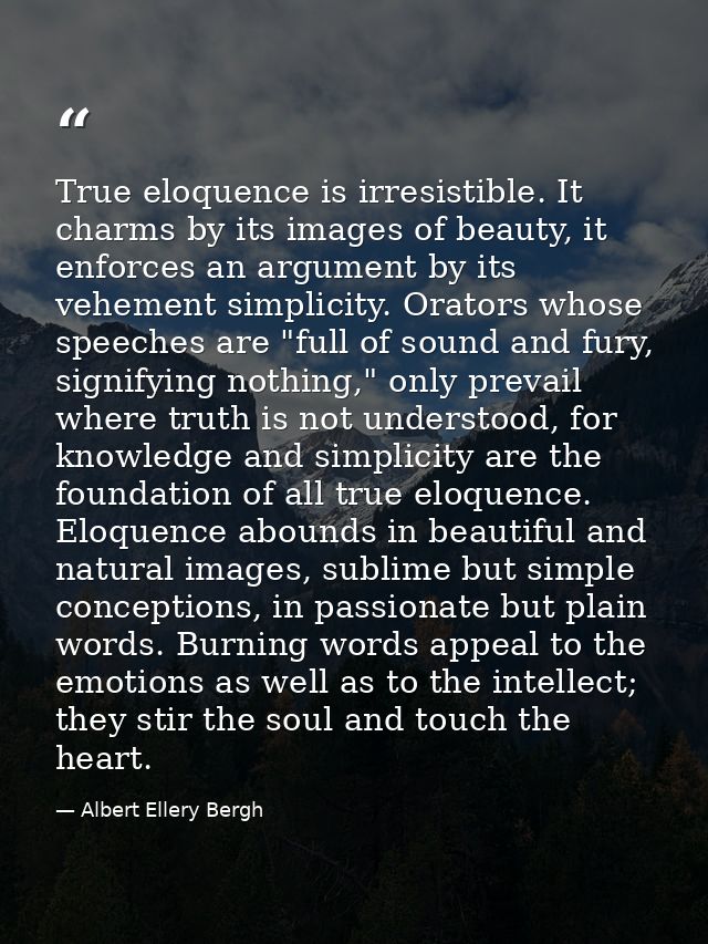 True eloquence is irresistible. It charms by its images of beauty, it enforces an argument by its vehement simplicity. O — Albert Ellery Bergh