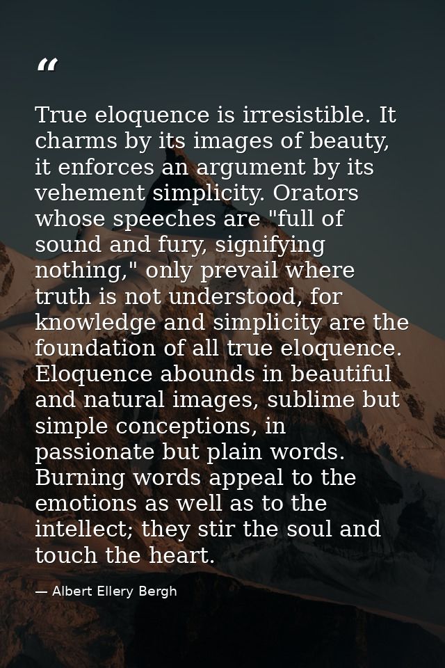 True eloquence is irresistible. It charms by its images of beauty, it enforces an argument by its vehement simplicity. O — Albert Ellery Bergh