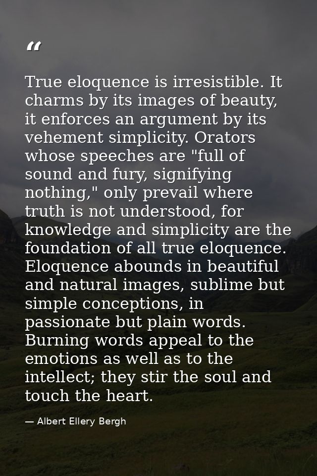 True eloquence is irresistible. It charms by its images of beauty, it enforces an argument by its vehement simplicity. O — Albert Ellery Bergh