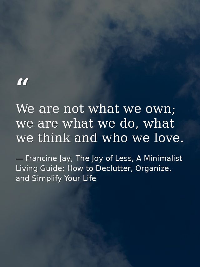 We are not what we own; we are what we do, what we think and who we love. — Francine Jay, The Joy of Less, A Minimalist Living Guide: How to Declutter, Organize, and Simplify Your Life