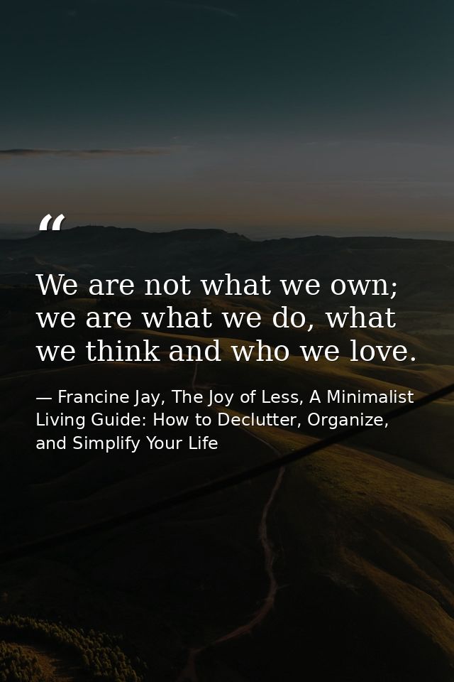 We are not what we own; we are what we do, what we think and who we love. — Francine Jay, The Joy of Less, A Minimalist Living Guide: How to Declutter, Organize, and Simplify Your Life