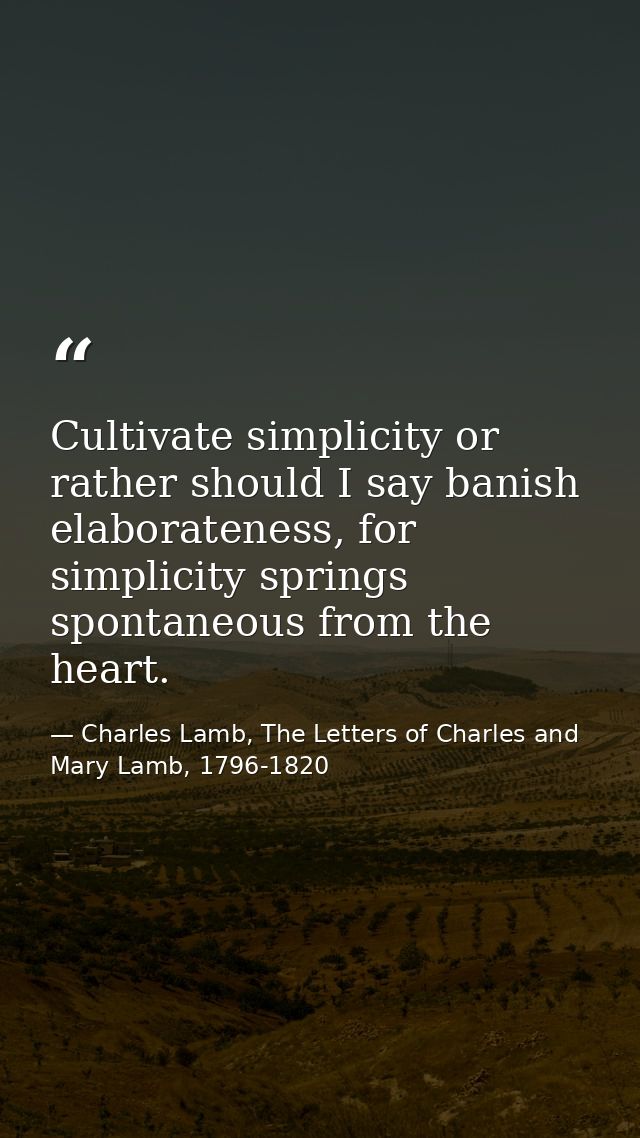 Cultivate simplicity or rather should I say banish elaborateness, for simplicity springs spontaneous from the heart. — Charles Lamb, The Letters of Charles and Mary Lamb, 1796-1820