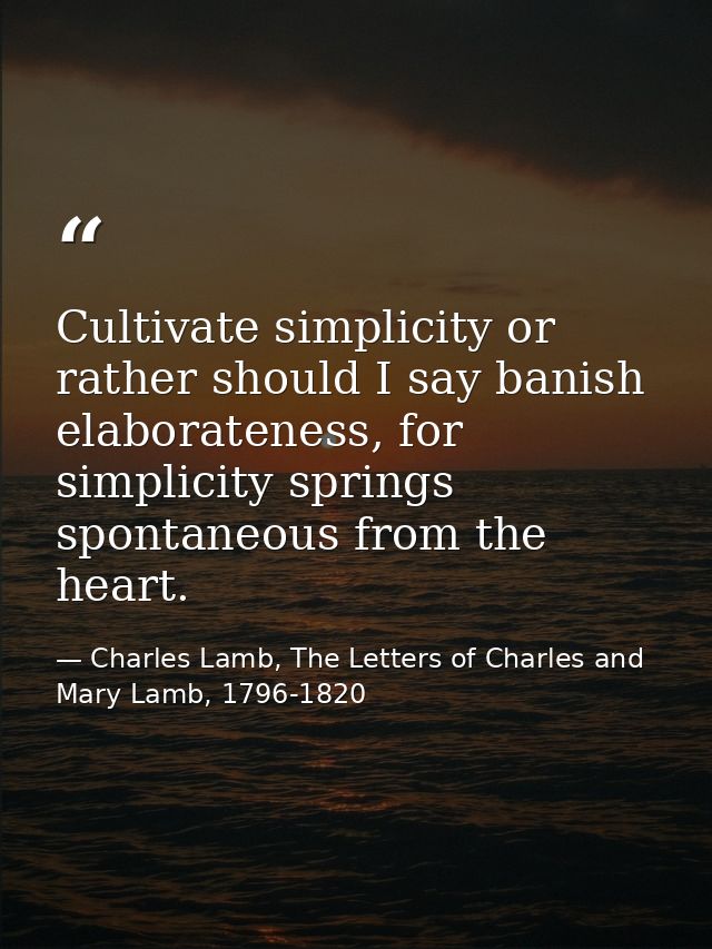 Cultivate simplicity or rather should I say banish elaborateness, for simplicity springs spontaneous from the heart. — Charles Lamb, The Letters of Charles and Mary Lamb, 1796-1820