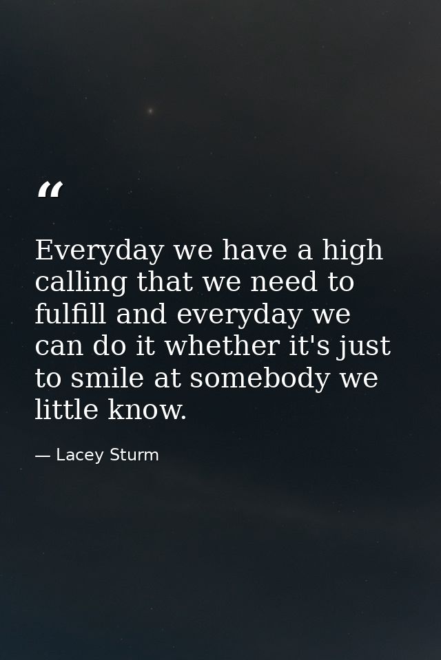 Everyday we have a high calling that we need to fulfill and everyday we can do it whether it's just to smile at somebody — Lacey Sturm
