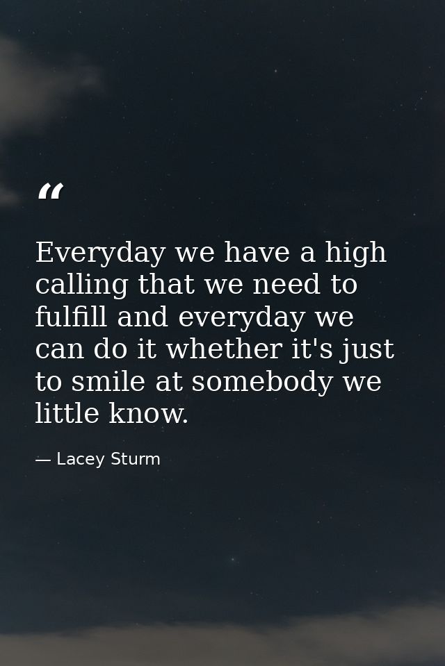 Everyday we have a high calling that we need to fulfill and everyday we can do it whether it's just to smile at somebody — Lacey Sturm