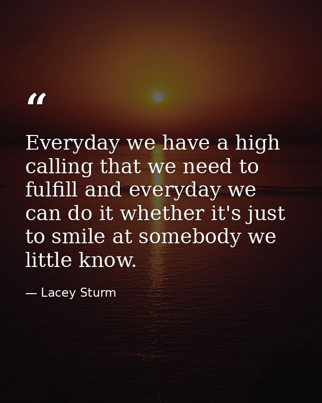 Everyday we have a high calling that we need to fulfill and everyday we can do it whether it's just to smile at somebody — Lacey Sturm
