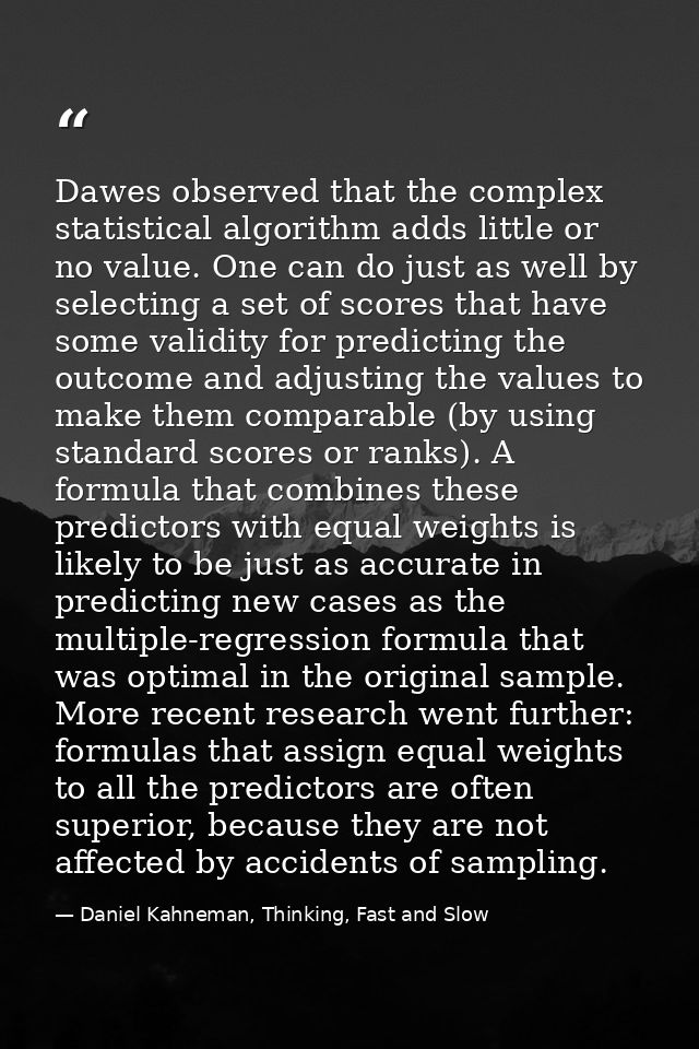 Dawes observed that the complex statistical algorithm adds little or no value. One can do just as well by selecting a se — Daniel Kahneman, Thinking, Fast and Slow