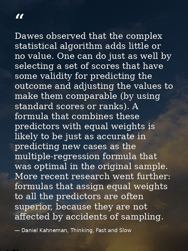 Dawes observed that the complex statistical algorithm adds little or no value. One can do just as well by selecting a se — Daniel Kahneman, Thinking, Fast and Slow