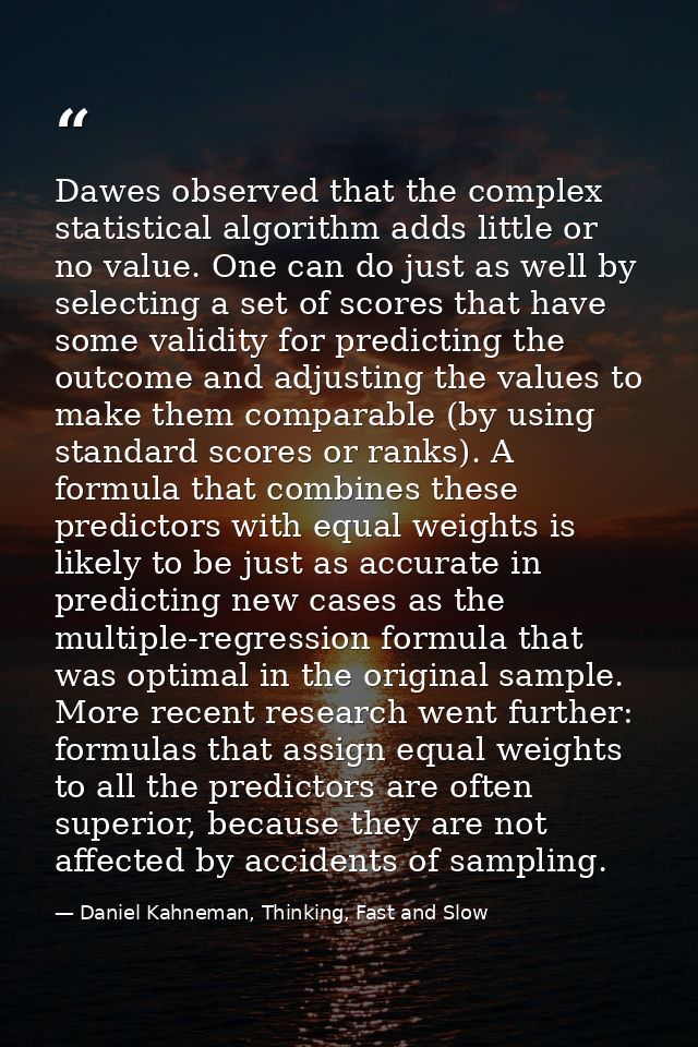 Dawes observed that the complex statistical algorithm adds little or no value. One can do just as well by selecting a se — Daniel Kahneman, Thinking, Fast and Slow