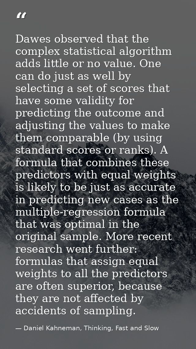 Dawes observed that the complex statistical algorithm adds little or no value. One can do just as well by selecting a se — Daniel Kahneman, Thinking, Fast and Slow