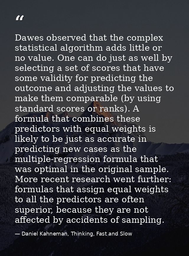Dawes observed that the complex statistical algorithm adds little or no value. One can do just as well by selecting a se — Daniel Kahneman, Thinking, Fast and Slow