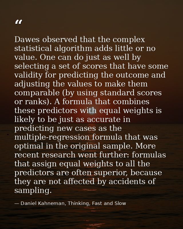 Dawes observed that the complex statistical algorithm adds little or no value. One can do just as well by selecting a se — Daniel Kahneman, Thinking, Fast and Slow
