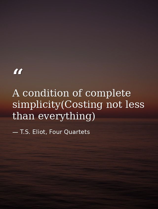 A condition of complete simplicity(Costing not less than everything) — T.S. Eliot, Four Quartets