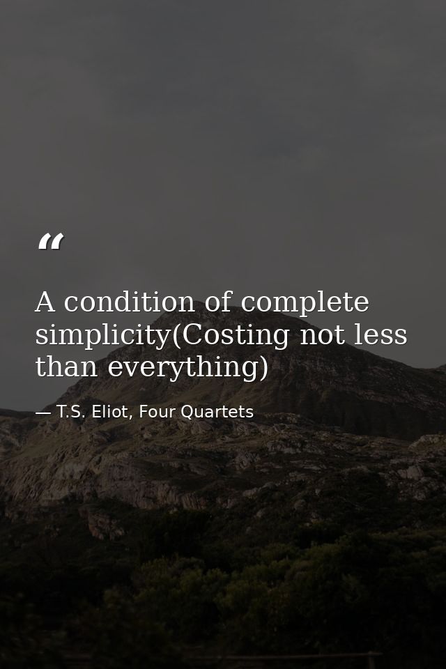 A condition of complete simplicity(Costing not less than everything) — T.S. Eliot, Four Quartets