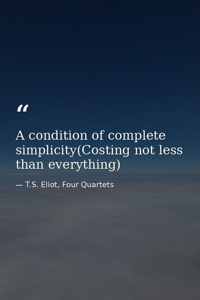 A condition of complete simplicity(Costing not less than everything) — T.S. Eliot, Four Quartets