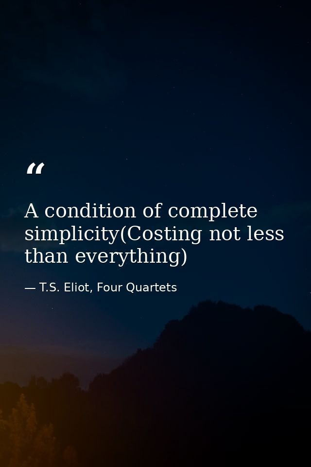 A condition of complete simplicity(Costing not less than everything) — T.S. Eliot, Four Quartets