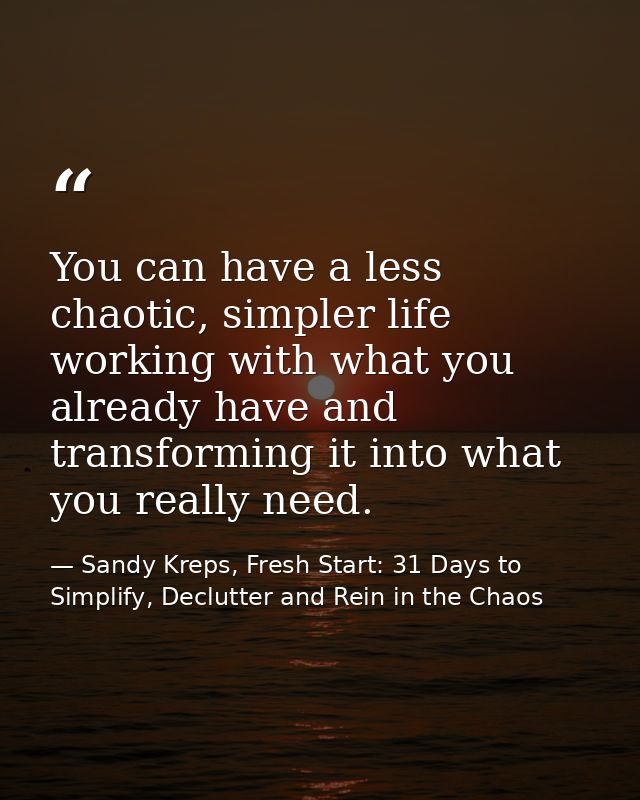 You can have a less chaotic, simpler life working with what you already have and transforming it into what you really ne — Sandy Kreps, Fresh Start: 31 Days to Simplify, Declutter and Rein in the Chaos