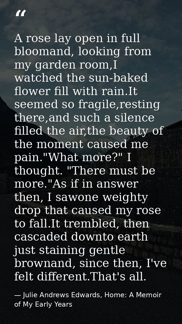 A rose lay open in full bloomand, looking from my garden room,I watched the sun-baked flower fill with rain.It seemed so — Julie Andrews Edwards, Home: A Memoir of My Early Years