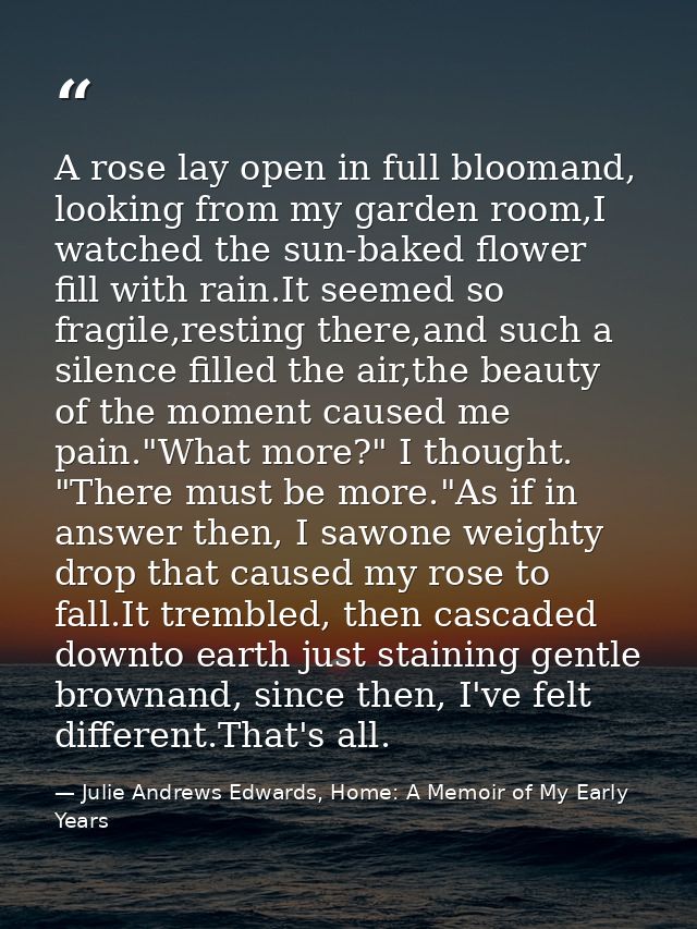 A rose lay open in full bloomand, looking from my garden room,I watched the sun-baked flower fill with rain.It seemed so — Julie Andrews Edwards, Home: A Memoir of My Early Years