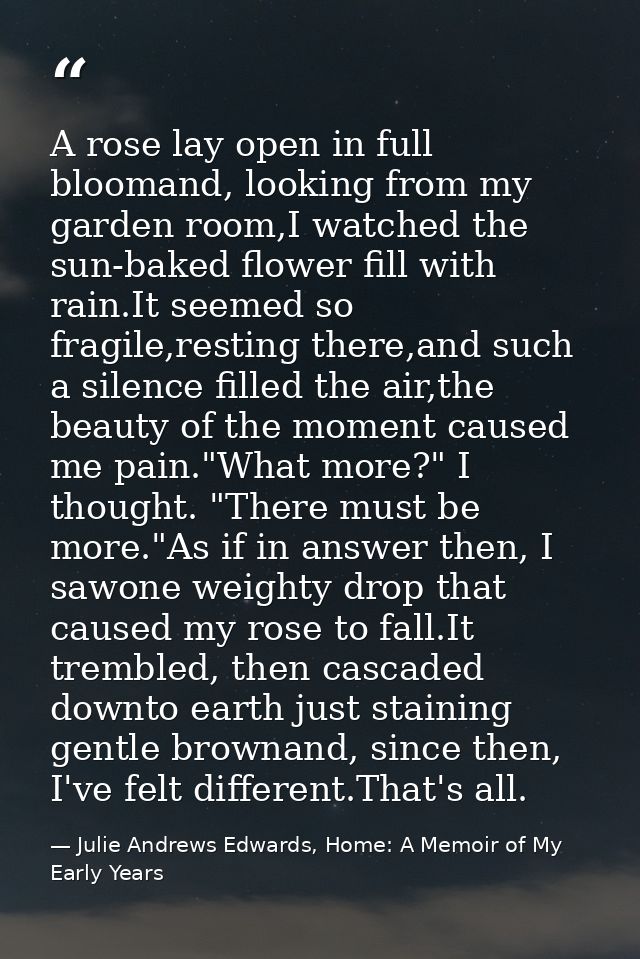 A rose lay open in full bloomand, looking from my garden room,I watched the sun-baked flower fill with rain.It seemed so — Julie Andrews Edwards, Home: A Memoir of My Early Years