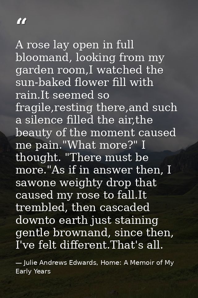 A rose lay open in full bloomand, looking from my garden room,I watched the sun-baked flower fill with rain.It seemed so — Julie Andrews Edwards, Home: A Memoir of My Early Years